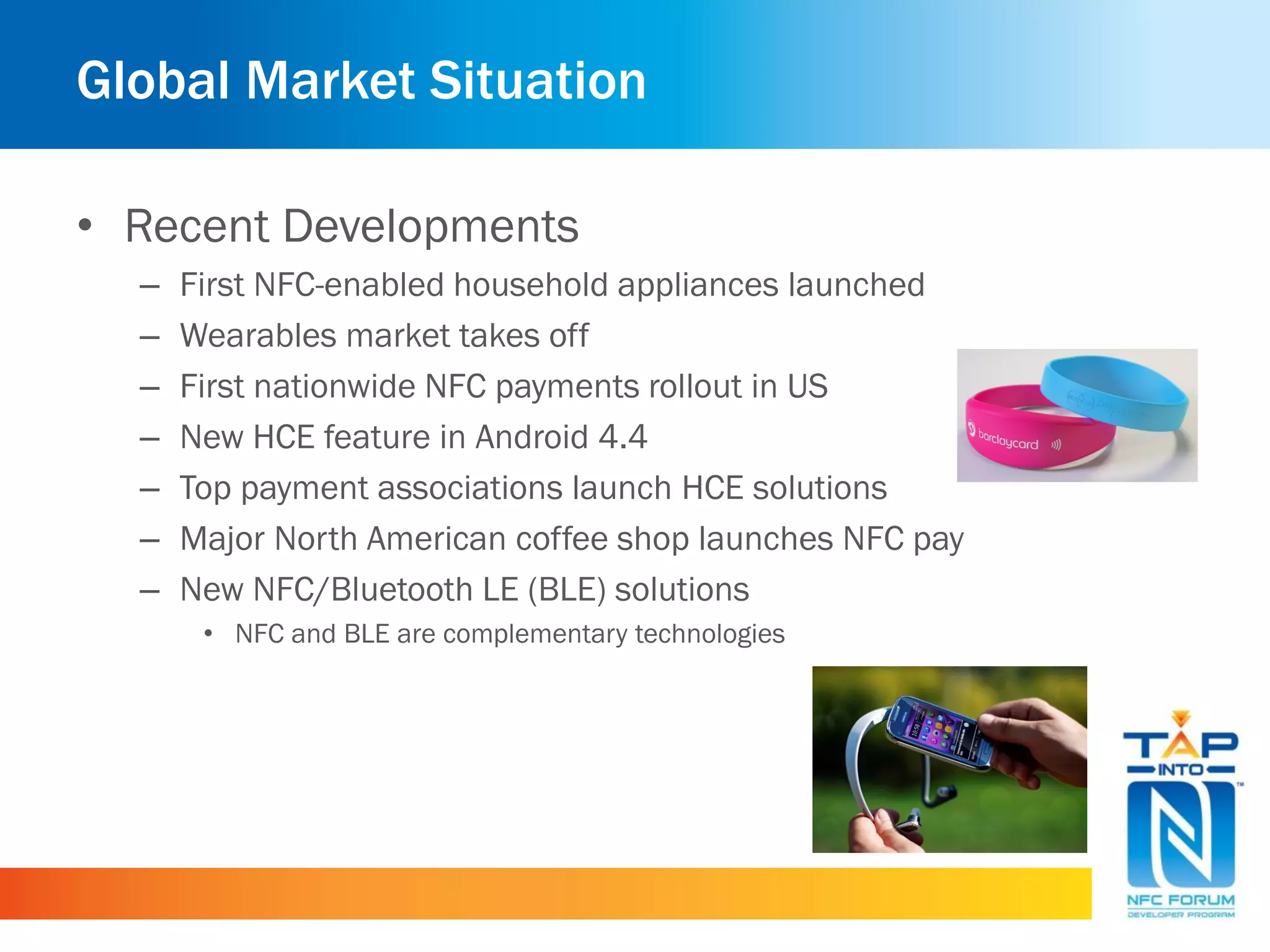 Global Market Situation
• Recent Developments
– First NFC-enabled household appliances launched
– Wearables market takes off
– First nationwide NFC payments rollout in US
– New HCE feature in Android 4.4
– Top payment associations launch HCE solutions
– Major North American coffee shop launches NFC pay
– New NFC/Bluetooth LE (BLE) solutions
• NFC and BLE are complementary technologies
 