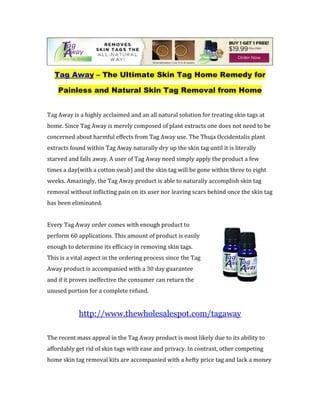 Tag Away – The Ultimate Skin Tag Home Remedy for

    Painless and Natural Skin Tag Removal from Home


Tag Away is a highly acclaimed and an all natural solution for treating skin tags at
home. Since Tag Away is merely composed of plant extracts one does not need to be
concerned about harmful effects from Tag Away use. The Thuja Occidentalis plant
extracts found within Tag Away naturally dry up the skin tag until it is literally
starved and falls away. A user of Tag Away need simply apply the product a few
times a day(with a cotton swab) and the skin tag will be gone within three to eight
weeks. Amazingly, the Tag Away product is able to naturally accomplish skin tag
removal without inflicting pain on its user nor leaving scars behind once the skin tag
has been eliminated.


Every Tag Away order comes with enough product to
perform 60 applications. This amount of product is easily
enough to determine its efficacy in removing skin tags.
This is a vital aspect in the ordering process since the Tag
Away product is accompanied with a 30 day guarantee
and if it proves ineffective the consumer can return the
unused portion for a complete refund.


            http://www.thewholesalespot.com/tagaway

The recent mass appeal in the Tag Away product is most likely due to its ability to
affordably get rid of skin tags with ease and privacy. In contrast, other competing
home skin tag removal kits are accompanied with a hefty price tag and lack a money
 