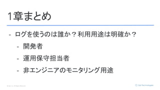 © Opt, Inc. All Rights Reserved.
1章まとめ
- ログを使うのは誰か？利用用途は明確か？
- 開発者
- 運用保守担当者
- 非エンジニアのモニタリング用途
 