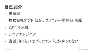 © Opt, Inc. All Rights Reserved.
自己紹介
- 佐藤宏
- 株式会社オプト 仙台テクノロジー開発部 所属
- 2011年入社
- シニアエンジニア
- 直近5年くらいはバックエンドしかやってない
 