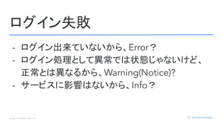 © Opt, Inc. All Rights Reserved.
ログイン失敗
- ログイン出来ていないから、Error？
- ログイン処理として異常では状態じゃないけど、
正常とは異なるから、Warning(Notice)?
- サービスに影響はないから、Info？
 