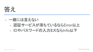 © Opt, Inc. All Rights Reserved.
答え
- 一概には言えない
- 認証サービスが落ちているならError以上
- IDやパスワードの入力ミスならInfo以下
 