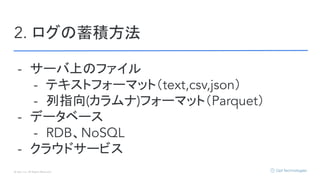 © Opt, Inc. All Rights Reserved.
2. ログの蓄積方法
- サーバ上のファイル
- テキストフォーマット（text,csv,json）
- 列指向(カラムナ)フォーマット（Parquet）
- データベース
- RDB、NoSQL
- クラウドサービス
 