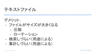© Opt, Inc. All Rights Reserved.
テキストファイル
デメリット：
- ファイルがサイズが大きくなる
- 圧縮
- ローテーション
- 検索しづらい（用途による）
- 集計しづらい（用途による）
 