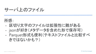 © Opt, Inc. All Rights Reserved.
サーバ上のファイル
所感：
- 区切り文字のファイルは拡張性に難がある
- jsonが好き（メタデータを含めた形で保存可）
- Parquet形式も便利（テキストファイルと比較すべ
きではないかも？）
 
