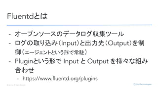 © Opt, Inc. All Rights Reserved.
Fluentdとは
- オープンソースのデータログ収集ツール
- ログの取り込み（Input）と出力先（Output）を制
御（エージェントという形で常駐）
- Pluginという形で Input と Output を様々な組み
合わせ
- https://www.ﬂuentd.org/plugins
 