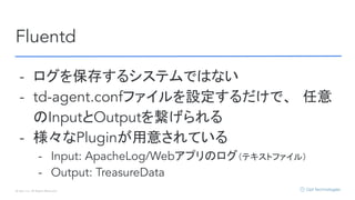 © Opt, Inc. All Rights Reserved.
Fluentd
- ログを保存するシステムではない
- td-agent.confファイルを設定するだけで、　任意
のInputとOutputを繋げられる
- 様々なPluginが用意されている
- Input: ApacheLog/Webアプリのログ（テキストファイル）
- Output: TreasureData
 
