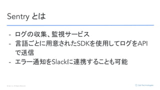 © Opt, Inc. All Rights Reserved.
Sentry とは
- ログの収集、監視サービス
- 言語ごとに用意されたSDKを使用してログをAPI
で送信
- エラー通知をSlackに連携することも可能
 