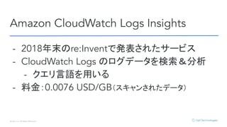 © Opt, Inc. All Rights Reserved.
Amazon CloudWatch Logs Insights
- 2018年末のre:Inventで発表されたサービス
- CloudWatch Logs のログデータを検索＆分析
- クエリ言語を用いる
- 料金：0.0076 USD/GB（スキャンされたデータ）
 