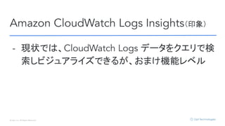 © Opt, Inc. All Rights Reserved.
Amazon CloudWatch Logs Insights（印象）
- 現状では、CloudWatch Logs データをクエリで検
索しビジュアライズできるが、おまけ機能レベル
 