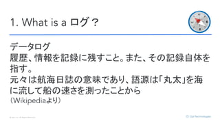 © Opt, Inc. All Rights Reserved.
1. What is a ログ？
データログ
履歴、情報を記録に残すこと。また、その記録自体を
指す。
元々は航海日誌の意味であり、語源は「丸太」を海
に流して船の速さを測ったことから
（Wikipediaより）
 
