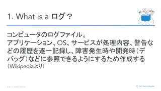© Opt, Inc. All Rights Reserved.
1. What is a ログ？
コンピュータのログファイル。
アプリケーション、OS、サービスが処理内容、警告な
どの履歴を逐一記録し、障害発生時や開発時（デ
バッグ）などに参照できるようにするため作成する
（Wikipediaより）
 