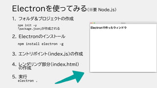 Electronを使ってみる(※要 Node.js)
1. フォルダ&プロジェクトの作成
npm init –y
「package.json」が作成される
2. Electronのインストール
npm install electron -g
3. エントリポイント（index.js）の作成
4. レンダリング部分（index.html）
の作成
5. 実行
electron .
 