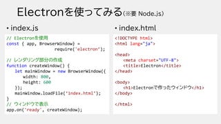 Electronを使ってみる(※要 Node.js)
• index.js
// Electronを使用
const { app, BrowserWindow} =
require('electron’);
// レンダリング部分の作成
function createWindow() {
let mainWindow = new BrowserWindow({
width: 800,
height: 600
});
mainWindow.loadFile(‘index.html’);
}
// ウィンドウで表示
app.on('ready', createWindow);
• index.html
<!DOCTYPE html>
<html lang="ja">
<head>
<meta charset="UTF-8">
<title>Electron</title>
</head>
<body>
<h1>Electronで作ったウィンドウ</h1>
</body>
</html>
 