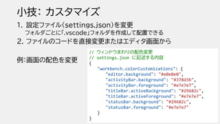 小技： カスタマイズ
1. 設定ファイル（settings.json）を変更
フォルダごとに「.vscode」フォルダを作成して配置できる
2. ファイルのコードを直接変更またはエディタ画面から
例：画面の配色を変更
// ウィンドウまわりの配色変更
// settings.json に記述する内容
{
"workbench.colorCustomizations": {
"editor.background": "#e0e0e0",
"activityBar.background": "#378d3b",
"activityBar.foreground": "#e7e7e7",
"titleBar.activeBackground": "#29682c",
"titleBar.activeForeground": "#e7e7e7",
"statusBar.background": "#29682c",
"statusBar.foreground": "#e7e7e7"
}
}
 