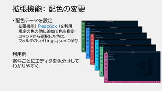 拡張機能： 配色の変更
• 配色テーマを設定
拡張機能（ Peacock ）を利用
規定の色の他に追加で色を指定
コマンドから選択した色は、
フォルダのｓettings.jsonに保存
利用例
案件ごとにエディタを色分けして
わかりやすく
 