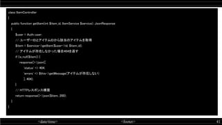 <date/time> <footer> 41
class ItemController  
{ 
public function getItem(int $item_id, ItemService $service): JsonResponse  
{ 
$user = Auth::user;  
// ユーザーIDとアイテムIDから該当のアイテムを取得  
$item = $service->getItem($user->id, $item_id);  
// アイテムが存在しなかった場合404を返す  
if (is_null($item)) {  
response()->json([  
'status' => 404,  
'errors' => $this->getMessage(アイテムが存在しない)  
], 404);  
} 
// HTTPレスポンス構築  
return response()->json($item, 200);  
} 
} 
 