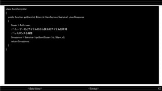 <date/time> <footer> 42
class ItemController  
{ 
public function getItem(int $item_id, ItemService $service): JsonResponse  
{ 
$user = Auth::user;  
// ユーザーIDとアイテムIDから該当のアイテムを取得  
// レスポンスも構築  
$response = $service->getItem($user->id, $item_id);  
return $response;  
} 
} 
 