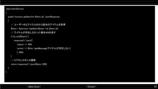 <date/time> <footer> 43
class ItemService  
{ 
public function getItem(int $item_id): JsonResponse  
{ 
// ユーザーIDとアイテムIDから該当のアイテムを取得  
$item = $service->getItem($user->id, $item_id);  
// アイテムが存在しなかった場合404を返す  
if (is_null($item)) {  
response()->json([  
'status' => 404,  
'errors' => $this->getMessage(アイテムが存在しない)  
], 404);  
} 
// HTTPレスポンス構築  
return response()->json($item, 200);  
} 
} 
 