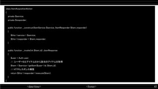 <date/time> <footer> 45
class ItemAcquisitionAction 
{ 
private $service; 
private $responder; 
 
public function __construct(ItemService $service, ItemResponder $item_responder) 
{ 
$this->service = $service; 
$this->responder = $item_responder; 
} 
 
public function __invoke(int $item_id): JsonResponse 
{ 
$user = Auth::user; 
// ユーザーIDとアイテムIDから該当のアイテムを取得 
$item = $service->getItem($user->id, $item_id); 
// HTTPレスポンス構築 
return $this->responder->execute($item); 
} 
} 
 
 