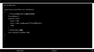 <date/time> <footer> 46
class ItemResponder 
{ 
public function execute(?Item item): JsonResponse 
{ 
// アイテムが存在しなかった場合404を返す  
if (is_null($item)) {  
response()->json([  
'status' => 404,  
'errors' => $this->getMessage(アイテムが存在しない)  
], 404);  
} 
// HTTPレスポンス構築  
return response()->json($item, 200);  
} 
} 
 
 