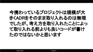 <date/time> <footer> 48
今携わっているプロジェクトは規模が大
きくADRをそのまま取り入れるのは無理
でしたが、考え方を取り入れたことによっ
て取り入れる前よりも良いコードが書け
たのではないかと思います
 