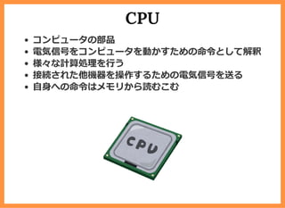 CPU
コンピュータの部品
電気信号をコンピュータを動かすための命令として解釈
様々な計算処理を⾏う
接続された他機器を操作するための電気信号を送る
⾃⾝への命令はメモリから読むこむ
 