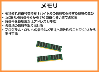 メモリ
それぞれ背番号を持ち 1 バイト分の情報を保持する領域の並び
16GB なら背番号 0 から 170 億番くらいまでの範囲
背番号を番地またはアドレスと呼ぶ
各番地の情報を取り出せる
プログラム = CPU への命令はメモリへ読み込むことで CPU から
実⾏可能
 