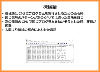 機械語
機械語は CPU にプログラムを実⾏させるための命令列
同じ信号のパターンが別の CPU では違った意味を持つ
別の種類の CPU で同じプログラムを動かそうとした時、移植が
困難
⼈間より機械の都合にあわせた⾔語
 