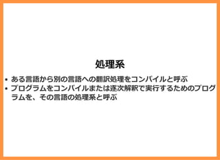 処理系
ある⾔語から別の⾔語への翻訳処理をコンパイルと呼ぶ
プログラムをコンパイルまたは逐次解釈で実⾏するためのプログ
ラムを、その⾔語の処理系と呼ぶ
 