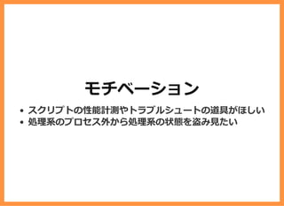 モチベーション
スクリプトの性能計測やトラブルシュートの道具がほしい
処理系のプロセス外から処理系の状態を盗み⾒たい
 
