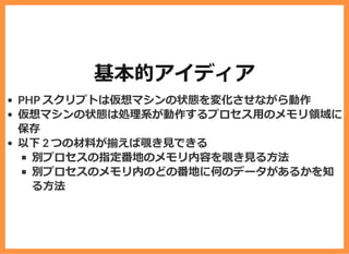 基本的アイディア
PHP スクリプトは仮想マシンの状態を変化させながら動作
仮想マシンの状態は処理系が動作するプロセス⽤のメモリ領域に
保存
以下 2 つの材料が揃えば覗き⾒できる
別プロセスの指定番地のメモリ内容を覗き⾒る⽅法
別プロセスのメモリ内のどの番地に何のデータがあるかを知
る⽅法
 