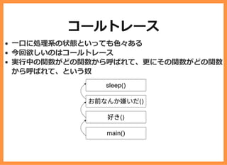 コールトレース
⼀⼝に処理系の状態といっても⾊々ある
今回欲しいのはコールトレース
実⾏中の関数がどの関数から呼ばれて、更にその関数がどの関数
から呼ばれて、という奴
 