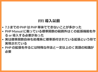 FFI 導⼊以前
7.3 までの PHP は PHP 単体でできないことが多かった
PHP Manual に載っている標準関数の範囲外は C の拡張機能を作
る or 導⼊する必要があった
実は標準関数⾃体も処理系に標準添付されている拡張という形で
実現されている
PHP の拡張を作るには特殊な作法と⼀定以上の C ⾔語の知識が
必要
 