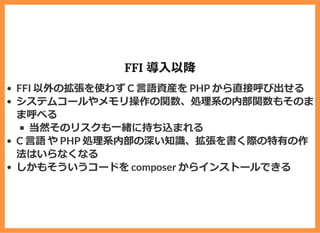 FFI 導⼊以降
FFI 以外の拡張を使わず C ⾔語資産を PHP から直接呼び出せる
システムコールやメモリ操作の関数、処理系の内部関数もそのま
ま呼べる
当然そのリスクも⼀緒に持ち込まれる
C ⾔語 や PHP 処理系内部の深い知識、拡張を書く際の特有の作
法はいらなくなる
しかもそういうコードを composer からインストールできる
 