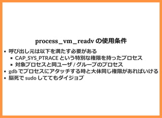 process_vm_readv の使⽤条件
呼び出し元は以下を満たす必要がある
CAP_SYS_PTRACE という特別な権限を持ったプロセス
対象プロセスと同ユーザ / グループのプロセス
gdb でプロセスにアタッチする時と⼤体同じ権限があればいける
脳死で sudo しててもダイジョブ
 