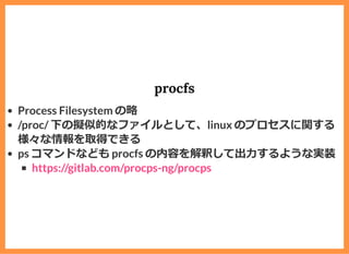 procfs
Process Filesystem の略
/proc/ 下の擬似的なファイルとして、linux のプロセスに関する
様々な情報を取得できる
ps コマンドなども procfs の内容を解釈して出⼒するような実装
https://gitlab.com/procps-ng/procps
 