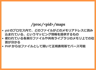 /proc/<pid>/maps
pid のプロセス内で、どのファイルがどのメモリアドレスに読み
込まれている、というマッピング情報を提供するもの
使われている各実⾏ファイルや共有ライブラリのメモリ上での位
置が分かる
PHP からはファイルとして開いて正規表現等でパース可能
 
