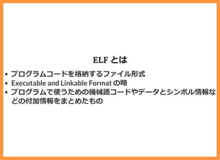ELF とは
プログラムコードを格納するファイル形式
Executable and Linkable Format の略
プログラムで使うための機械語コードやデータとシンボル情報な
どの付加情報をまとめたもの
 