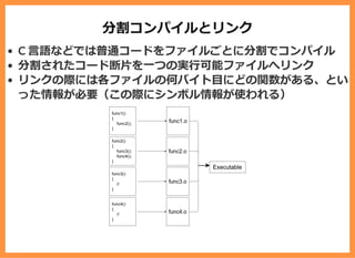 分割コンパイルとリンク
C ⾔語などでは普通コードをファイルごとに分割でコンパイル
分割されたコード断⽚を⼀つの実⾏可能ファイルへリンク
リンクの際には各ファイルの何バイト⽬にどの関数がある、とい
った情報が必要（この際にシンボル情報が使われる）
 
