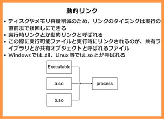 動的リンク
ディスクやメモリ容量削減のため、リンクのタイミングは実⾏の
直前まで後回しにできる
実⾏時リンクとか動的リンクと呼ばれる
この際に実⾏可能ファイルと実⾏時にリンクされるのが、共有ラ
イブラリとか共有オブジェクトと呼ばれるファイル
Windows では .dll、Linux 等では .so とか呼ばれる
 