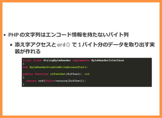 PHP の⽂字列はエンコード情報を持たないバイト列
添え字アクセスと ord() で 1 バイト分のデータを取り出す実
装が作れる
final class StringByteReader implements ByteReaderInterface
{
use ByteReaderDisableWriteAccessTrait;
public function offsetGet($offset): int
{
return ord($this->source[$offset]);
}
 