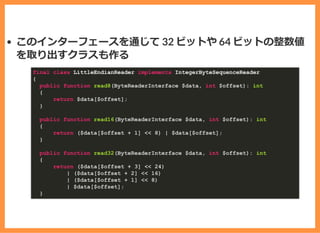 このインターフェースを通じて 32 ビットや 64 ビットの整数値
を取り出すクラスも作る
final class LittleEndianReader implements IntegerByteSequenceReader
{
public function read8(ByteReaderInterface $data, int $offset): int
{
return $data[$offset];
}
public function read16(ByteReaderInterface $data, int $offset): int
{
return ($data[$offset + 1] << 8) | $data[$offset];
}
public function read32(ByteReaderInterface $data, int $offset): int
{
return ($data[$offset + 3] << 24)
| ($data[$offset + 2] << 16)
| ($data[$offset + 1] << 8)
| $data[$offset];
}
 