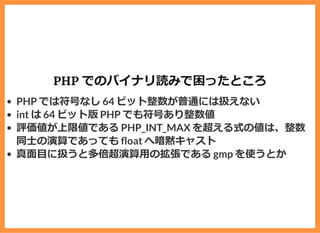 PHP でのバイナリ読みで困ったところ
PHP では符号なし 64 ビット整数が普通には扱えない
int は 64 ビット版 PHP でも符号あり整数値
評価値が上限値である PHP_INT_MAX を超える式の値は、整数
同⼠の演算であっても oat へ暗黙キャスト
真⾯⽬に扱うと多倍超演算⽤の拡張である gmp を使うとか
 