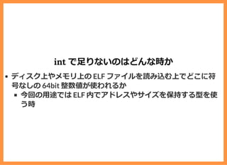 int で⾜りないのはどんな時か
ディスク上やメモリ上の ELF ファイルを読み込む上でどこに符
号なしの 64bit 整数値が使われるか
今回の⽤途では ELF 内でアドレスやサイズを保持する型を使
う時
 