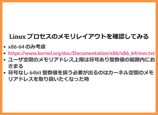 Linux プロセスのメモリレイアウトを確認してみる
x86-64 のみ考慮
ユーザ空間のメモリアドレス上限は符号あり整数値の範囲内にお
さまる
符号なし 64bit 整数値を扱う必要が出るのはカーネル空間のメモ
リアドレスを取り扱いたくなった時
https://www.kernel.org/doc/Documentation/x86/x86_64/mm.txt
 