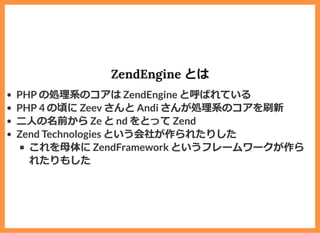 ZendEngine とは
PHP の処理系のコアは ZendEngine と呼ばれている
PHP 4 の頃に Zeev さんと Andi さんが処理系のコアを刷新
⼆⼈の名前から Ze と nd をとって Zend
Zend Technologies という会社が作られたりした
これを⺟体に ZendFramework というフレームワークが作ら
れたりもした
 