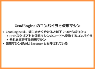 ZendEngine のコンパイラと仮想マシン
ZendEngine は、雑に⼤きく分けると以下 2 つから成り⽴つ
PHP スクリプトを仮想マシンのコードへ変換するコンパイラ
それを実⾏する仮想マシン
仮想マシン部分は Executor とも呼ばれている
 