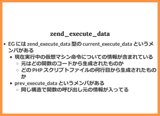 zend_execute_data
EG には zend_execute_data 型の current_execute_data というメ
ンバがある
現在実⾏中の仮想マシン命令についての情報が含まれている
元はどの関数のコードから⽣成されたものか
どの PHP スクリプトファイルの何⾏⽬から⽣成されたもの
か
prev_execute_data というメンバがある
同じ構造で関数の呼び出し元の情報が⼊ってる
 