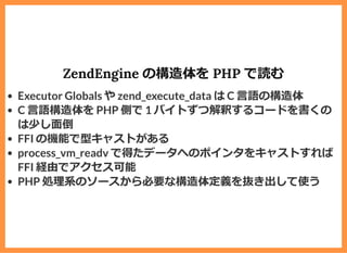 ZendEngine の構造体を PHP で読む
Executor Globals や zend_execute_data は C ⾔語の構造体
C ⾔語構造体を PHP 側で 1 バイトずつ解釈するコードを書くの
は少し⾯倒
FFI の機能で型キャストがある
process_vm_readv で得たデータへのポインタをキャストすれば
FFI 経由でアクセス可能
PHP 処理系のソースから必要な構造体定義を抜き出して使う
 